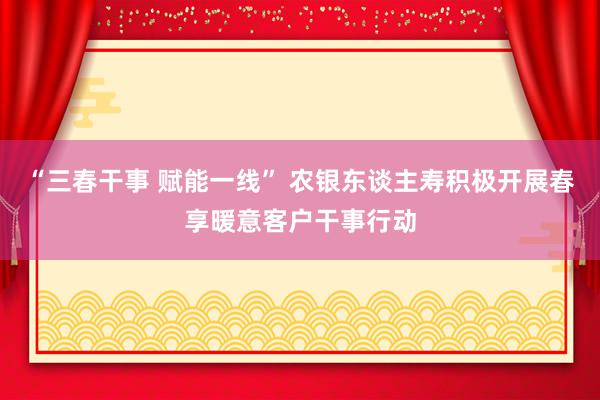 “三春干事 赋能一线” 农银东谈主寿积极开展春享暖意客户干事行动